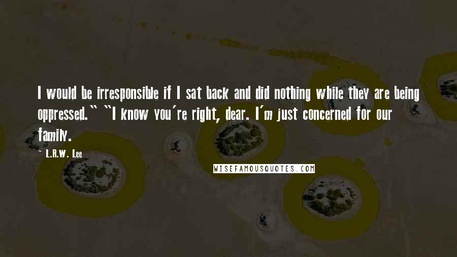 L.R.W. Lee Quotes: I would be irresponsible if I sat back and did nothing while they are being oppressed." "I know you're right, dear. I'm just concerned for our family.