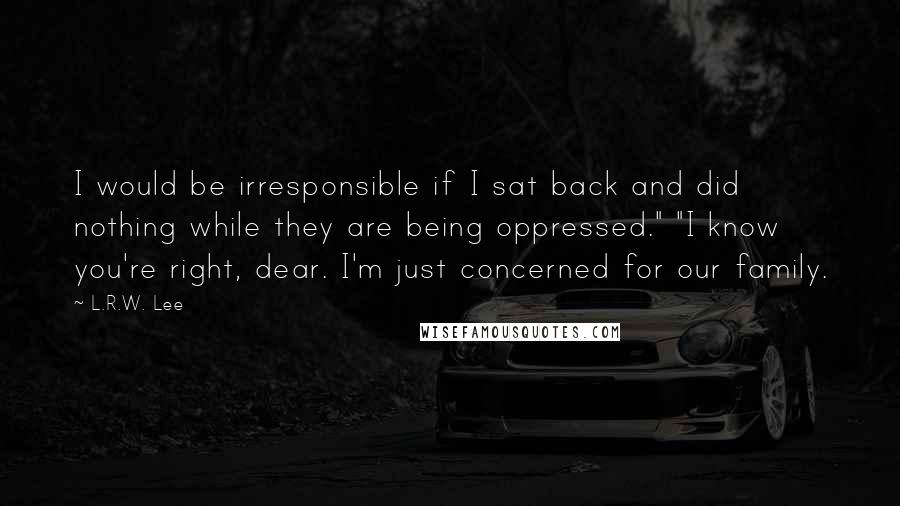 L.R.W. Lee Quotes: I would be irresponsible if I sat back and did nothing while they are being oppressed." "I know you're right, dear. I'm just concerned for our family.