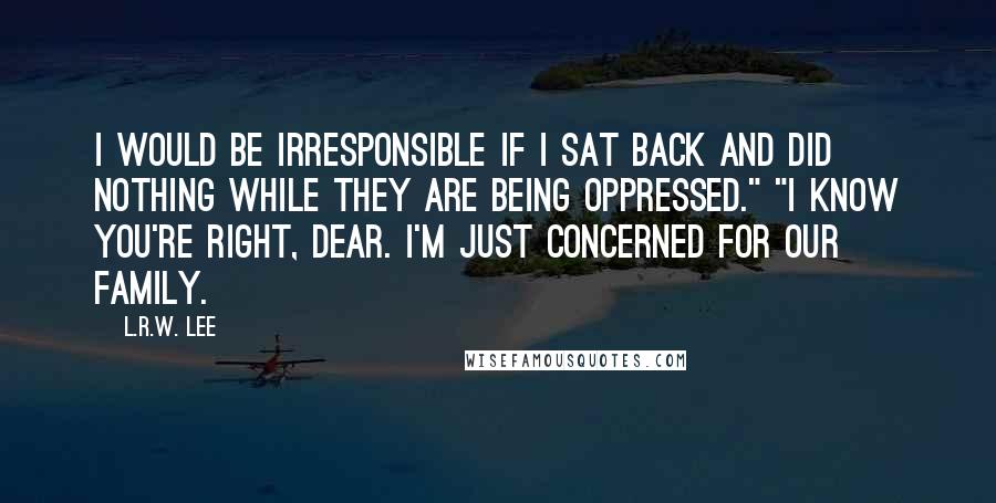 L.R.W. Lee Quotes: I would be irresponsible if I sat back and did nothing while they are being oppressed." "I know you're right, dear. I'm just concerned for our family.