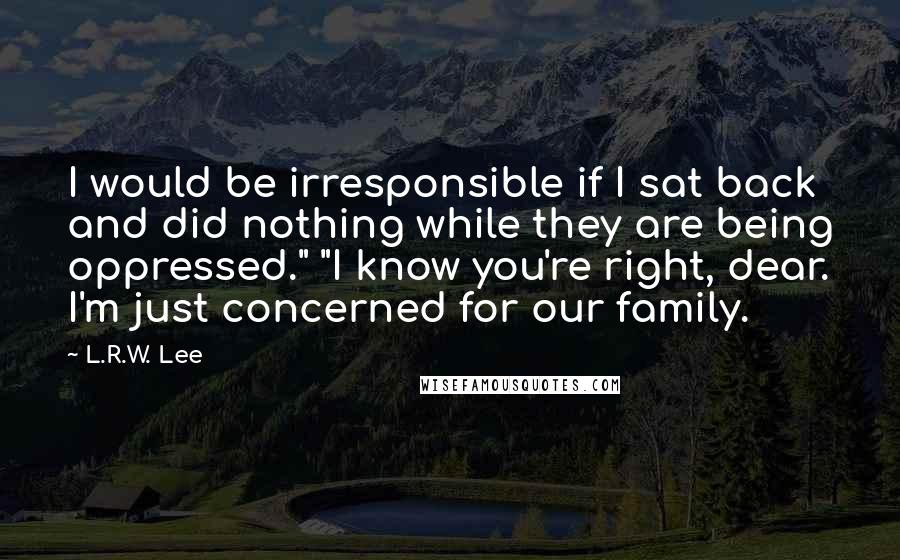 L.R.W. Lee Quotes: I would be irresponsible if I sat back and did nothing while they are being oppressed." "I know you're right, dear. I'm just concerned for our family.