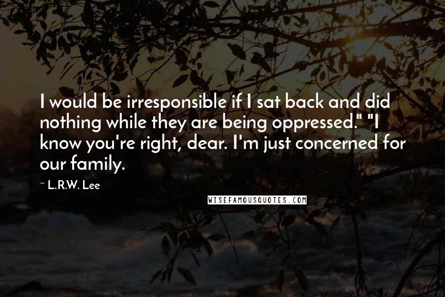 L.R.W. Lee Quotes: I would be irresponsible if I sat back and did nothing while they are being oppressed." "I know you're right, dear. I'm just concerned for our family.