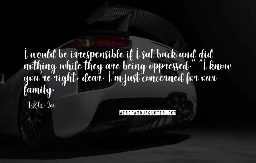 L.R.W. Lee Quotes: I would be irresponsible if I sat back and did nothing while they are being oppressed." "I know you're right, dear. I'm just concerned for our family.