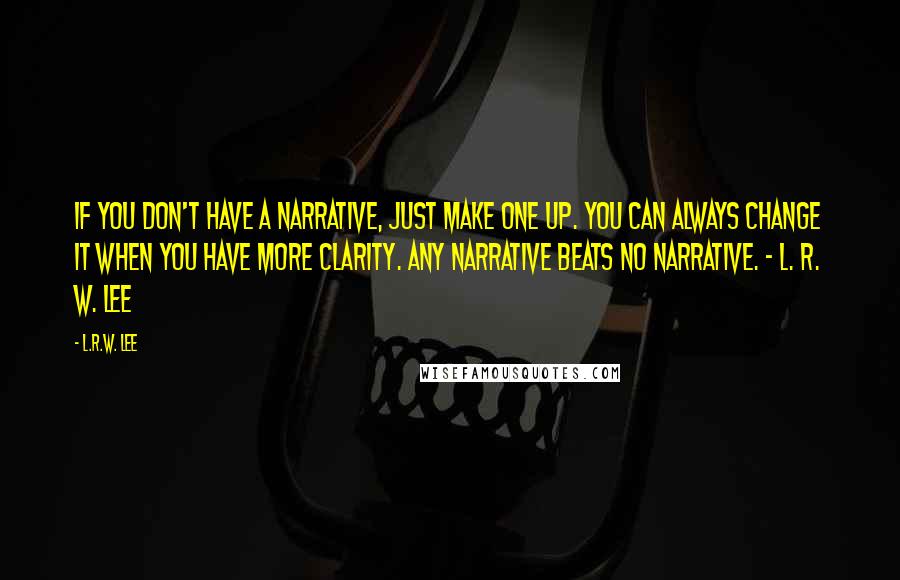 L.R.W. Lee Quotes: If you don't have a narrative, just make one up. You can always change it when you have more clarity. Any narrative beats no narrative. - L. R. W. Lee