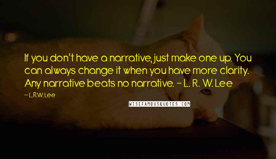 L.R.W. Lee Quotes: If you don't have a narrative, just make one up. You can always change it when you have more clarity. Any narrative beats no narrative. - L. R. W. Lee