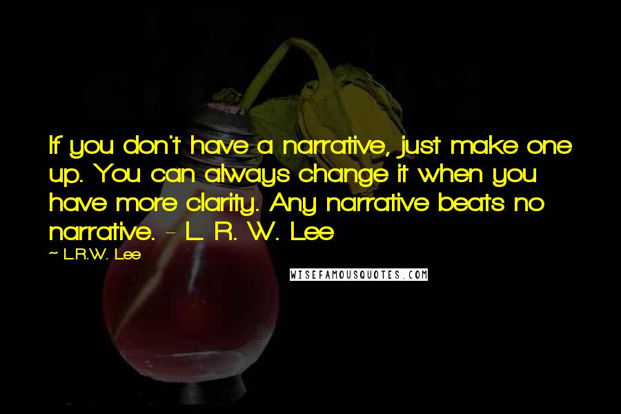 L.R.W. Lee Quotes: If you don't have a narrative, just make one up. You can always change it when you have more clarity. Any narrative beats no narrative. - L. R. W. Lee