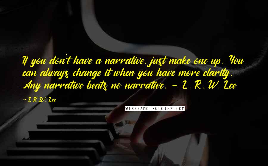 L.R.W. Lee Quotes: If you don't have a narrative, just make one up. You can always change it when you have more clarity. Any narrative beats no narrative. - L. R. W. Lee