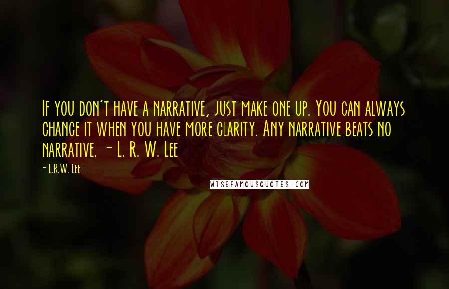 L.R.W. Lee Quotes: If you don't have a narrative, just make one up. You can always change it when you have more clarity. Any narrative beats no narrative. - L. R. W. Lee