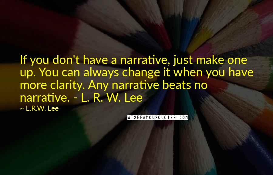 L.R.W. Lee Quotes: If you don't have a narrative, just make one up. You can always change it when you have more clarity. Any narrative beats no narrative. - L. R. W. Lee