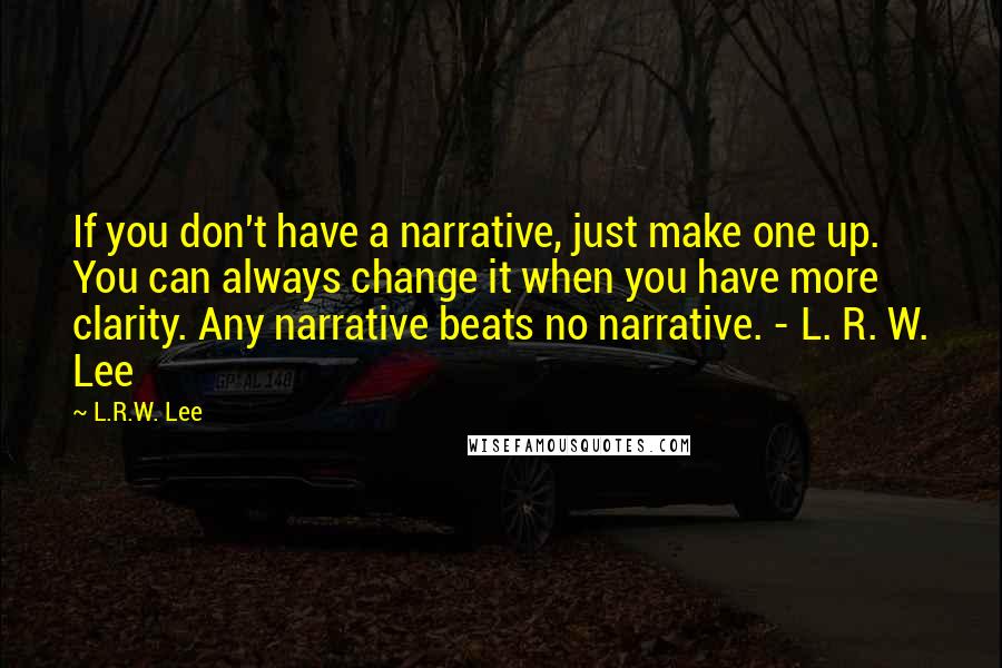 L.R.W. Lee Quotes: If you don't have a narrative, just make one up. You can always change it when you have more clarity. Any narrative beats no narrative. - L. R. W. Lee