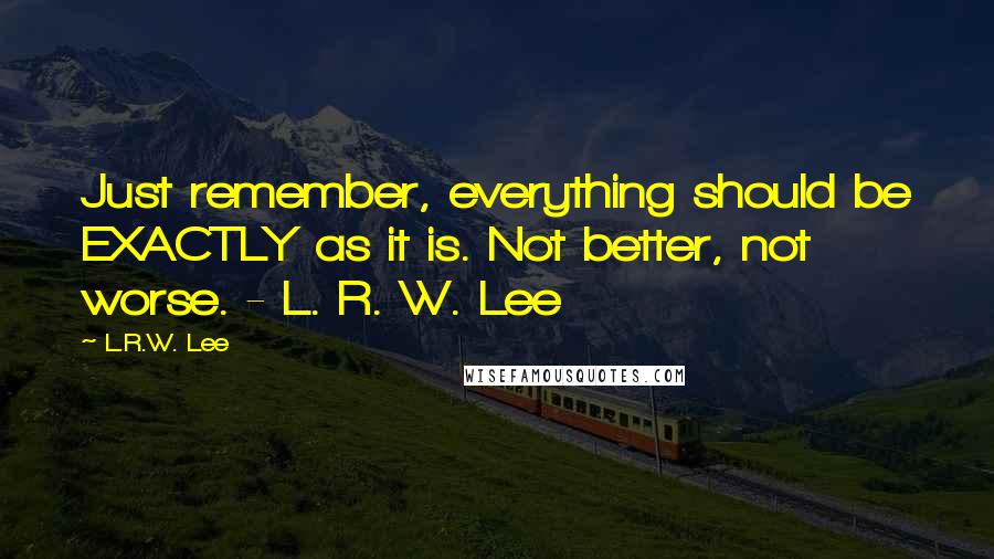 L.R.W. Lee Quotes: Just remember, everything should be EXACTLY as it is. Not better, not worse. - L. R. W. Lee