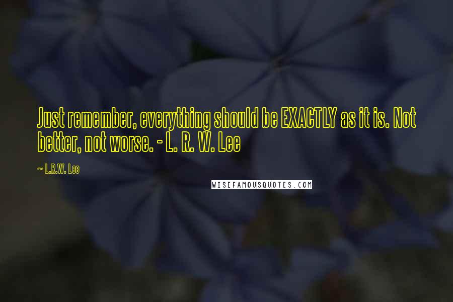 L.R.W. Lee Quotes: Just remember, everything should be EXACTLY as it is. Not better, not worse. - L. R. W. Lee