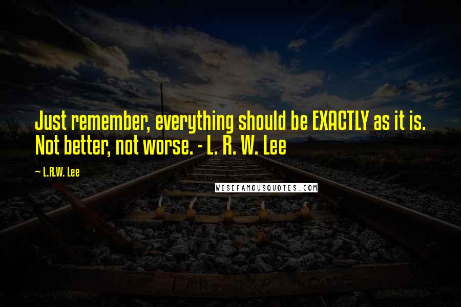 L.R.W. Lee Quotes: Just remember, everything should be EXACTLY as it is. Not better, not worse. - L. R. W. Lee