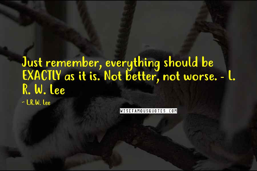 L.R.W. Lee Quotes: Just remember, everything should be EXACTLY as it is. Not better, not worse. - L. R. W. Lee