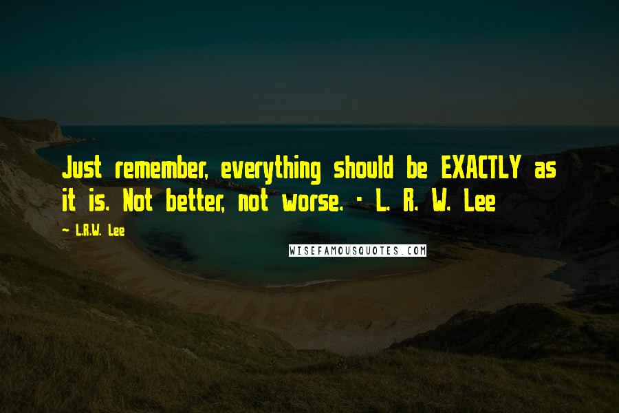 L.R.W. Lee Quotes: Just remember, everything should be EXACTLY as it is. Not better, not worse. - L. R. W. Lee