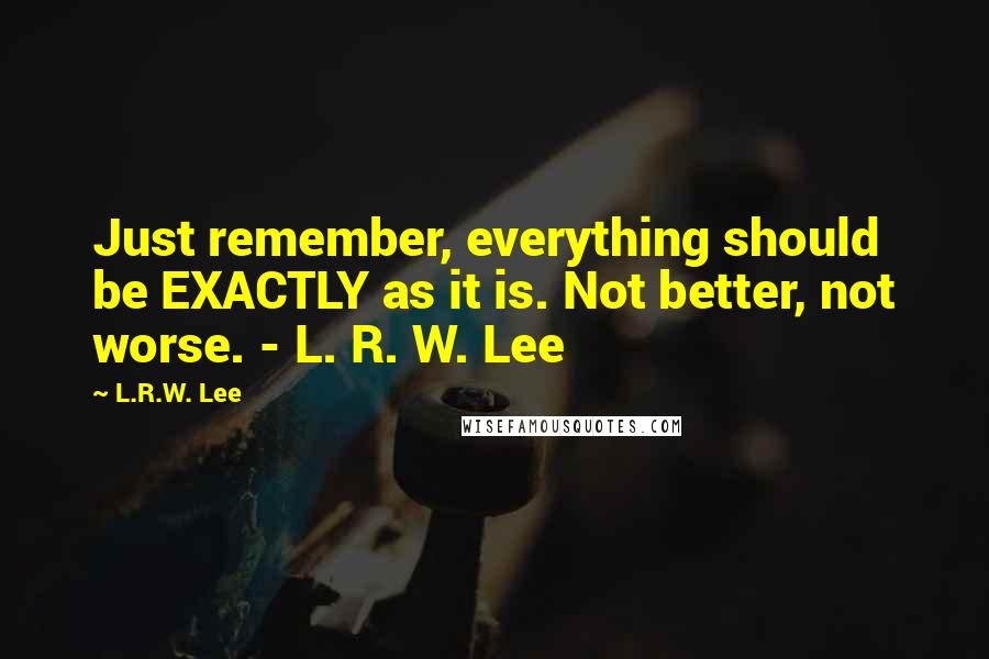 L.R.W. Lee Quotes: Just remember, everything should be EXACTLY as it is. Not better, not worse. - L. R. W. Lee