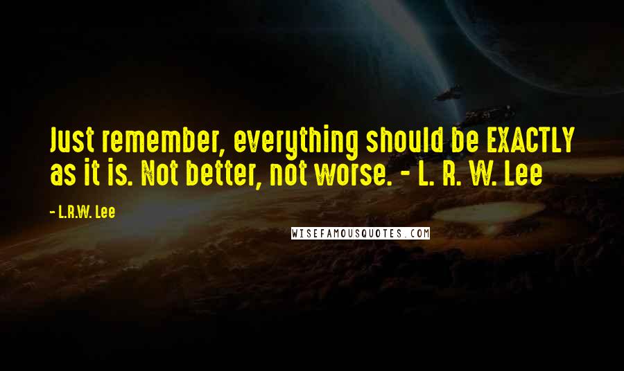 L.R.W. Lee Quotes: Just remember, everything should be EXACTLY as it is. Not better, not worse. - L. R. W. Lee