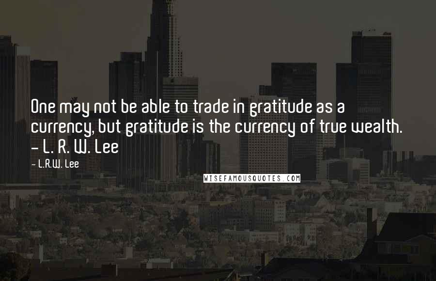 L.R.W. Lee Quotes: One may not be able to trade in gratitude as a currency, but gratitude is the currency of true wealth. - L. R. W. Lee