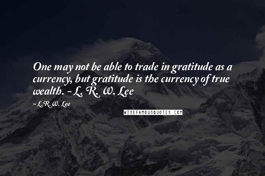 L.R.W. Lee Quotes: One may not be able to trade in gratitude as a currency, but gratitude is the currency of true wealth. - L. R. W. Lee