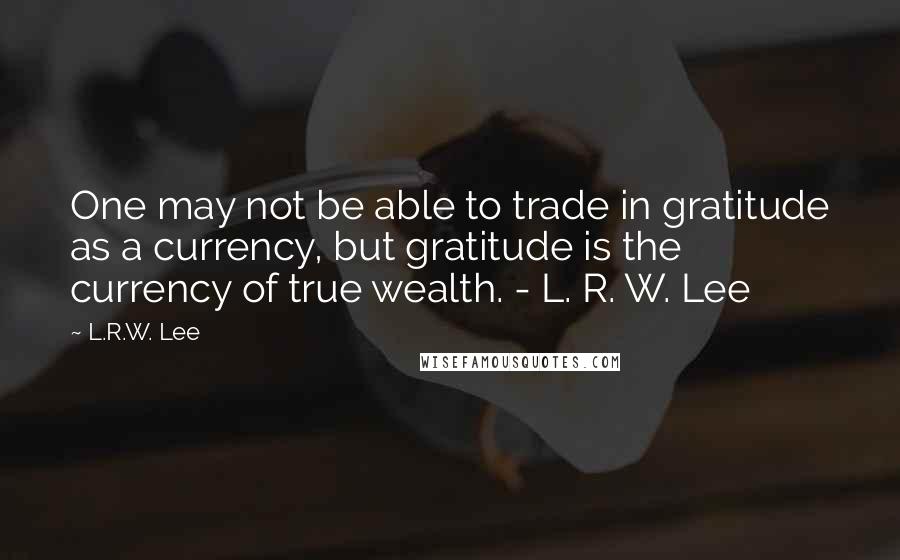 L.R.W. Lee Quotes: One may not be able to trade in gratitude as a currency, but gratitude is the currency of true wealth. - L. R. W. Lee