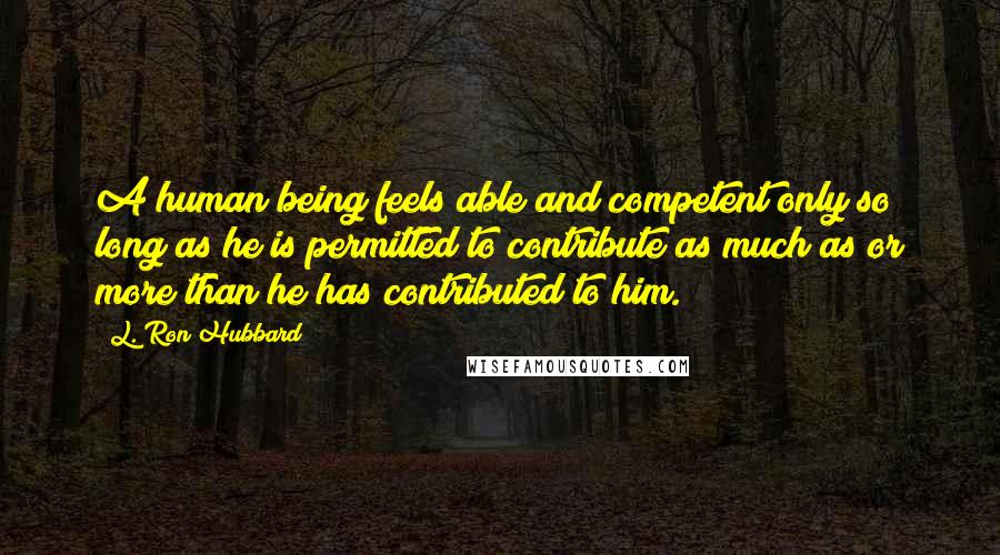 L. Ron Hubbard Quotes: A human being feels able and competent only so long as he is permitted to contribute as much as or more than he has contributed to him.