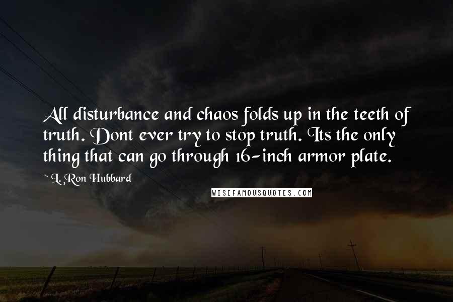 L. Ron Hubbard Quotes: All disturbance and chaos folds up in the teeth of truth. Dont ever try to stop truth. Its the only thing that can go through 16-inch armor plate.