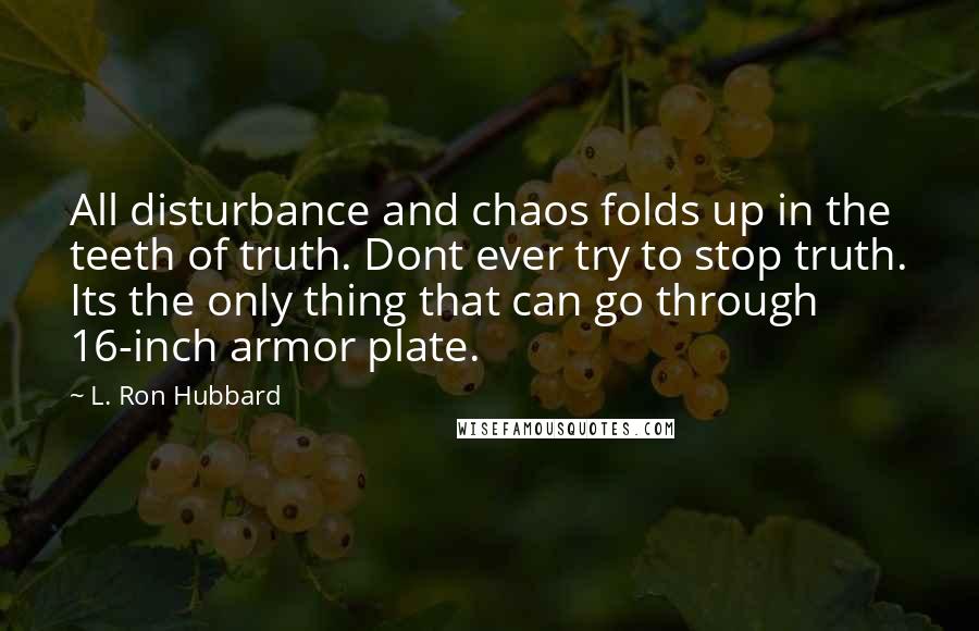 L. Ron Hubbard Quotes: All disturbance and chaos folds up in the teeth of truth. Dont ever try to stop truth. Its the only thing that can go through 16-inch armor plate.