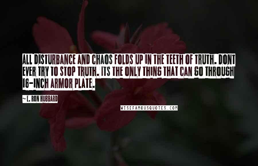 L. Ron Hubbard Quotes: All disturbance and chaos folds up in the teeth of truth. Dont ever try to stop truth. Its the only thing that can go through 16-inch armor plate.