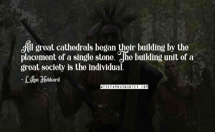 L. Ron Hubbard Quotes: All great cathedrals began their building by the placement of a single stone. The building unit of a great society is the individual.