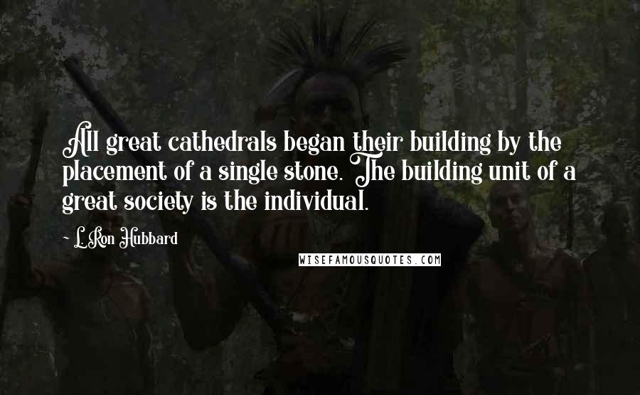 L. Ron Hubbard Quotes: All great cathedrals began their building by the placement of a single stone. The building unit of a great society is the individual.