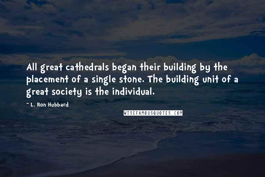 L. Ron Hubbard Quotes: All great cathedrals began their building by the placement of a single stone. The building unit of a great society is the individual.