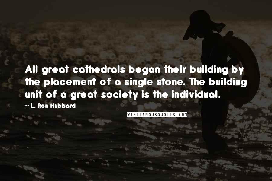 L. Ron Hubbard Quotes: All great cathedrals began their building by the placement of a single stone. The building unit of a great society is the individual.