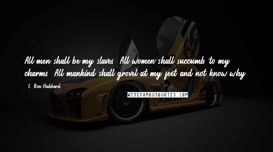 L. Ron Hubbard Quotes: All men shall be my slaves! All women shall succumb to my charms! All mankind shall grovel at my feet and not know why!