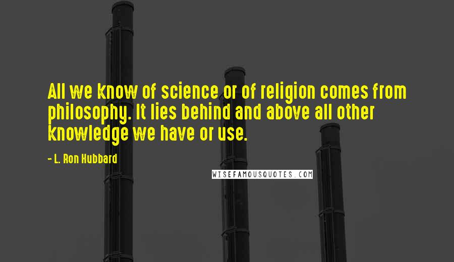 L. Ron Hubbard Quotes: All we know of science or of religion comes from philosophy. It lies behind and above all other knowledge we have or use.