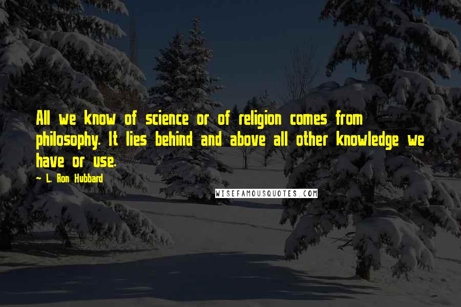 L. Ron Hubbard Quotes: All we know of science or of religion comes from philosophy. It lies behind and above all other knowledge we have or use.