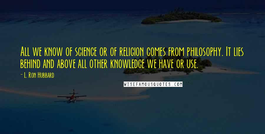 L. Ron Hubbard Quotes: All we know of science or of religion comes from philosophy. It lies behind and above all other knowledge we have or use.