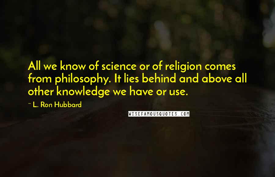 L. Ron Hubbard Quotes: All we know of science or of religion comes from philosophy. It lies behind and above all other knowledge we have or use.