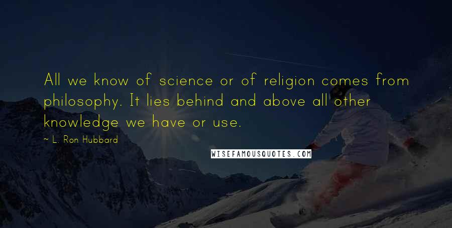 L. Ron Hubbard Quotes: All we know of science or of religion comes from philosophy. It lies behind and above all other knowledge we have or use.