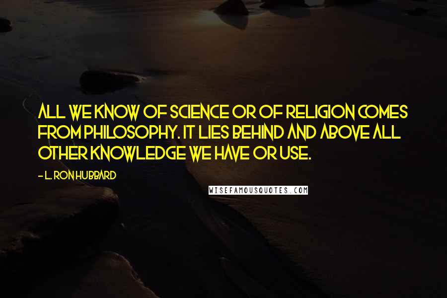 L. Ron Hubbard Quotes: All we know of science or of religion comes from philosophy. It lies behind and above all other knowledge we have or use.