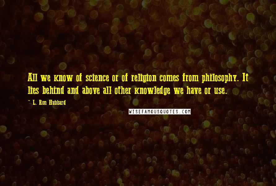 L. Ron Hubbard Quotes: All we know of science or of religion comes from philosophy. It lies behind and above all other knowledge we have or use.