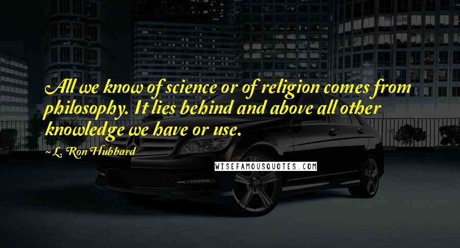 L. Ron Hubbard Quotes: All we know of science or of religion comes from philosophy. It lies behind and above all other knowledge we have or use.