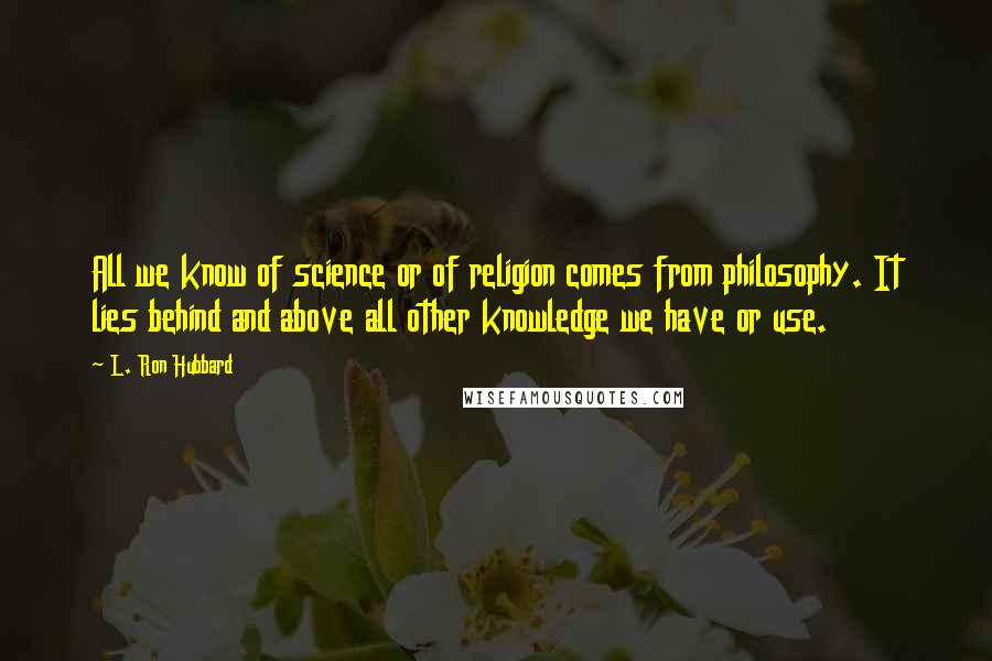 L. Ron Hubbard Quotes: All we know of science or of religion comes from philosophy. It lies behind and above all other knowledge we have or use.