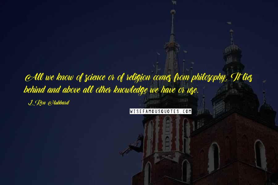 L. Ron Hubbard Quotes: All we know of science or of religion comes from philosophy. It lies behind and above all other knowledge we have or use.