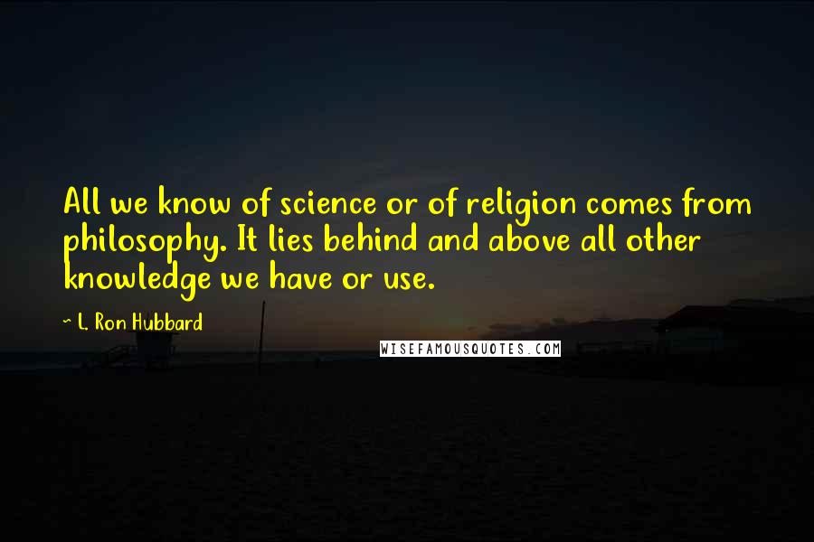L. Ron Hubbard Quotes: All we know of science or of religion comes from philosophy. It lies behind and above all other knowledge we have or use.