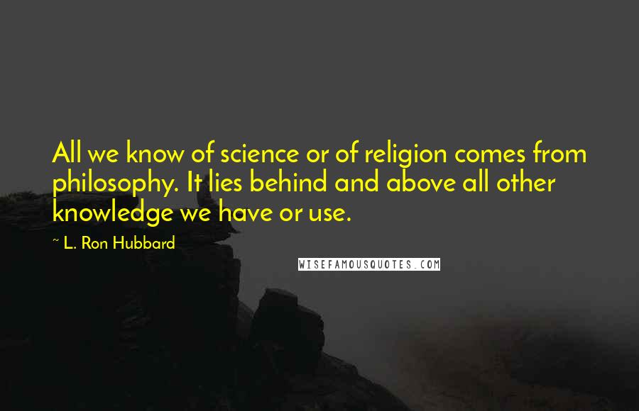 L. Ron Hubbard Quotes: All we know of science or of religion comes from philosophy. It lies behind and above all other knowledge we have or use.