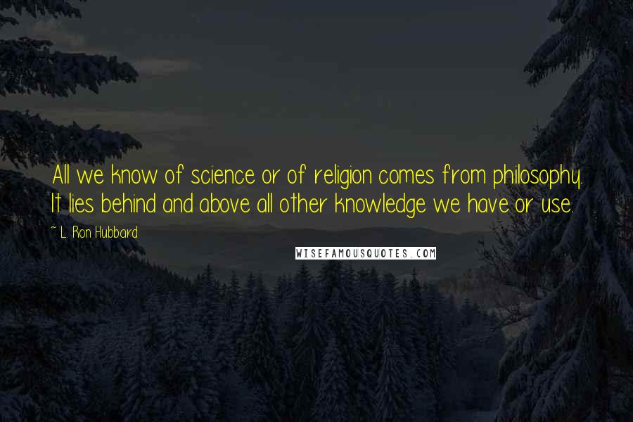 L. Ron Hubbard Quotes: All we know of science or of religion comes from philosophy. It lies behind and above all other knowledge we have or use.