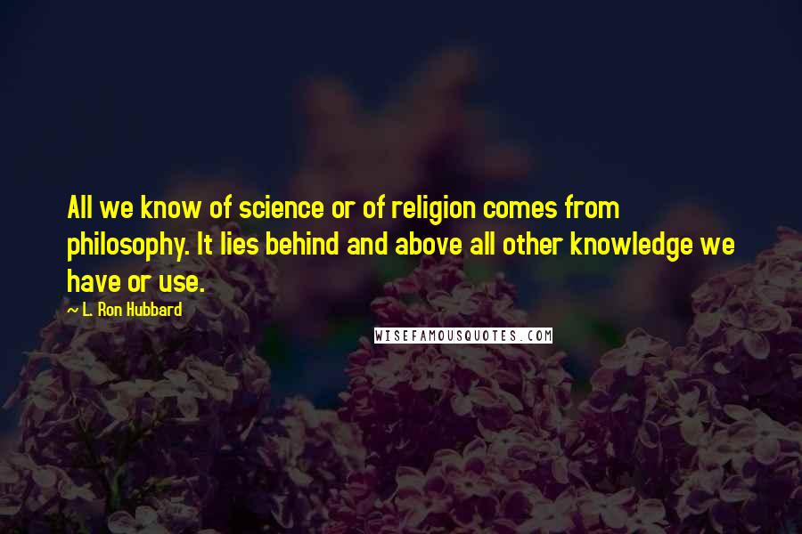 L. Ron Hubbard Quotes: All we know of science or of religion comes from philosophy. It lies behind and above all other knowledge we have or use.