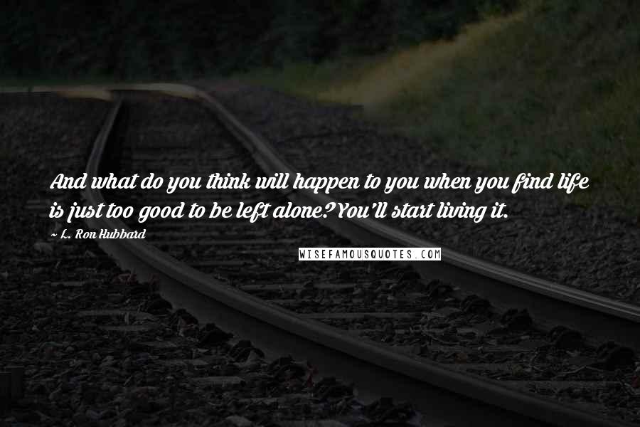 L. Ron Hubbard Quotes: And what do you think will happen to you when you find life is just too good to be left alone? You'll start living it.