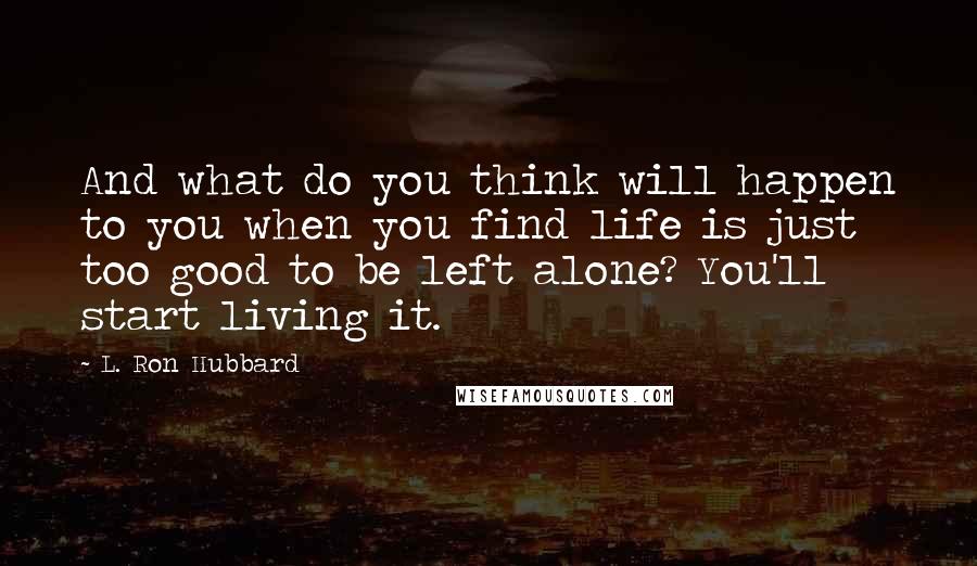 L. Ron Hubbard Quotes: And what do you think will happen to you when you find life is just too good to be left alone? You'll start living it.