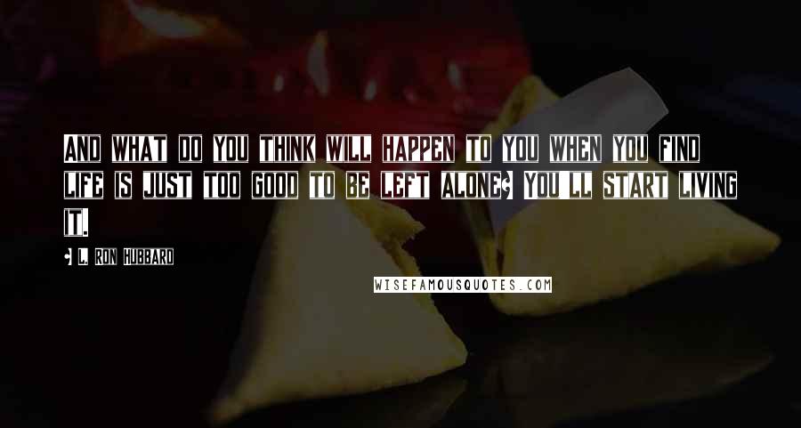 L. Ron Hubbard Quotes: And what do you think will happen to you when you find life is just too good to be left alone? You'll start living it.