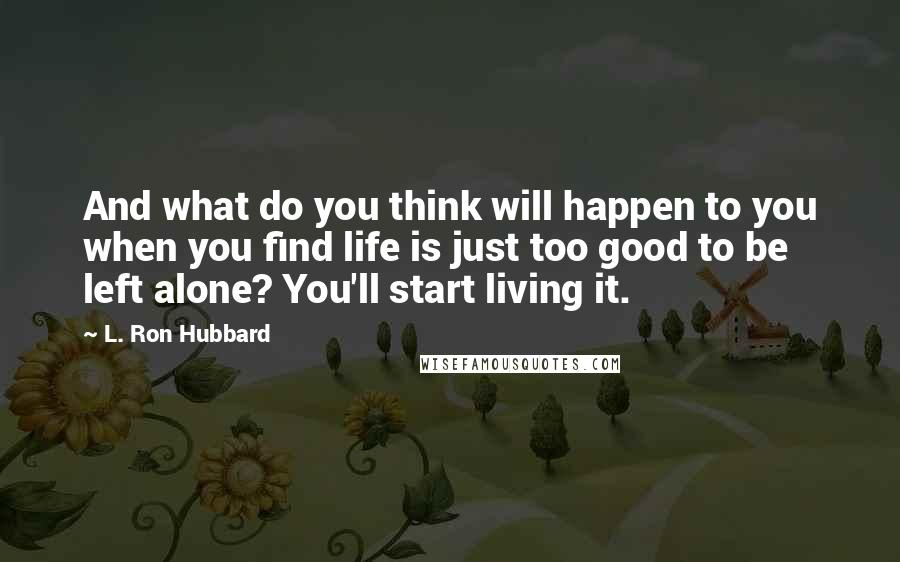 L. Ron Hubbard Quotes: And what do you think will happen to you when you find life is just too good to be left alone? You'll start living it.